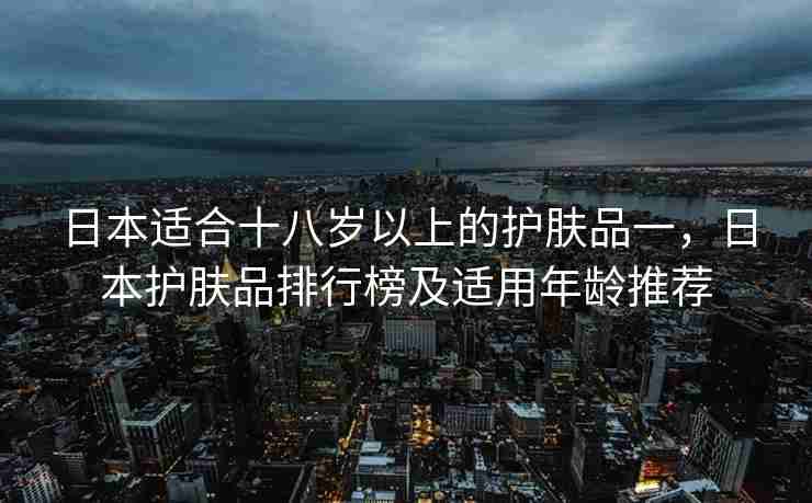 日本适合十八岁以上的护肤品一，日本护肤品排行榜及适用年龄推荐