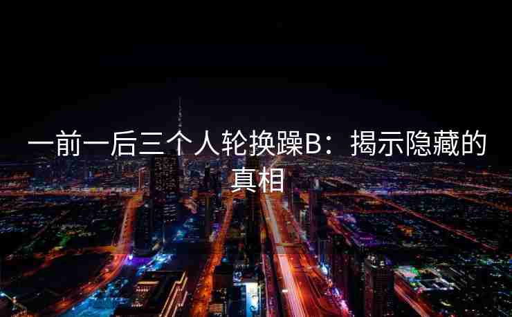 一前一后三个人轮换躁B：揭示隐藏的真相