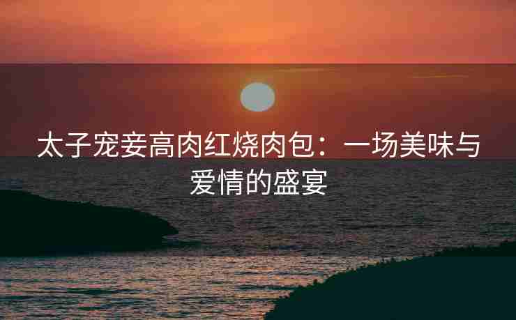 太子宠妾高肉红烧肉包：一场美味与爱情的盛宴
