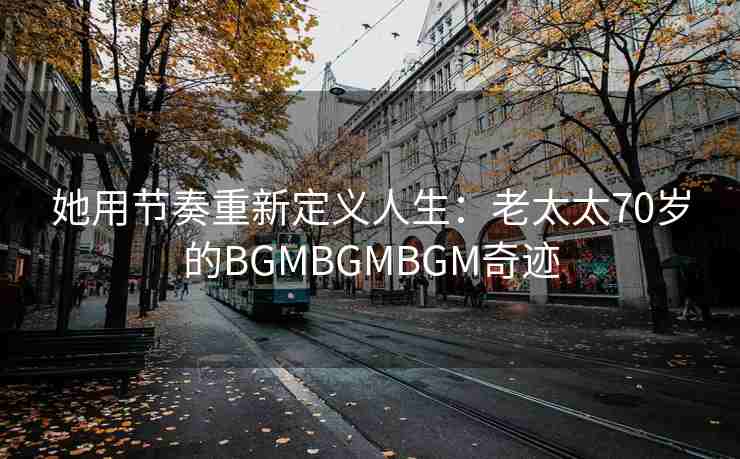 她用节奏重新定义人生：老太太70岁的BGMBGMBGM奇迹