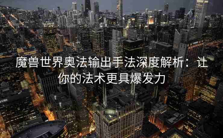 魔兽世界奥法输出手法深度解析：让你的法术更具爆发力