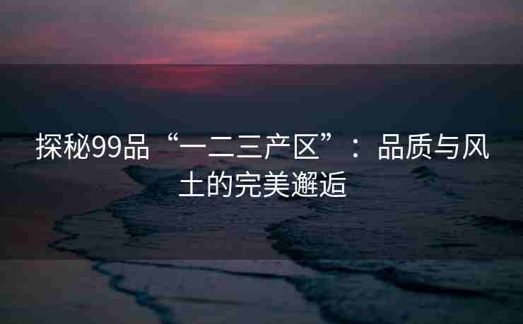 探秘99品“一二三产区”:品质与风土的完美邂逅