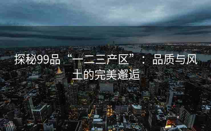 探秘99品“一二三产区”：品质与风土的完美邂逅