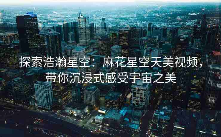 探索浩瀚星空：麻花星空天美视频，带你沉浸式感受宇宙之美