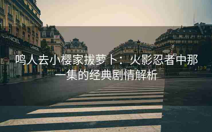 鸣人去小樱家拔萝卜:火影忍者中那一集的经典剧情解析